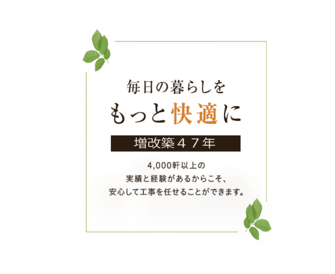 毎日の暮らしをもっと快適に 増改築44年 5,000軒以上の実績と経験があるからこそ、安心して工事を任せることができます。